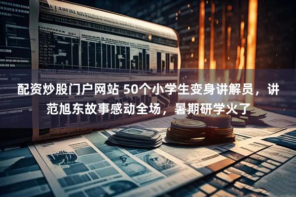 配资炒股门户网站 50个小学生变身讲解员，讲范旭东故事感动全场，暑期研学火了