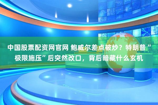 中国股票配资网官网 鲍威尔差点被炒？特朗普“极限施压”后突然改口，背后暗藏什么玄机