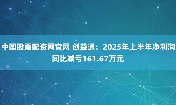 中国股票配资网官网 创益通：2025年上半年净利润同比减亏161.67万元