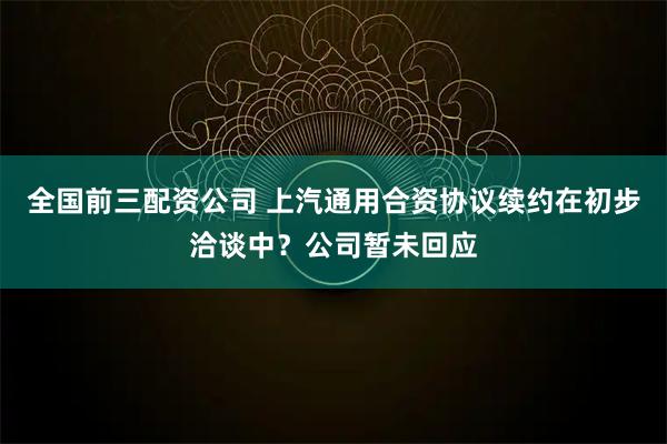 全国前三配资公司 上汽通用合资协议续约在初步洽谈中？公司暂未回应